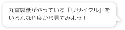 丸富製紙がやっている「リサイクル」をいろんな角度から見てみよう！