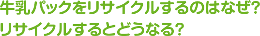 牛乳パックをリサイクルするのはなぜ？
リサイクルするとどうなる？