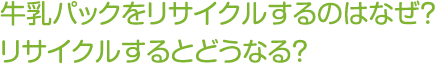 牛乳パックをリサイクルするのはなぜ？
リサイクルするとどうなる？