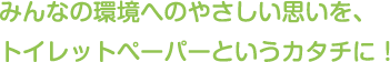 みんなの環境へのやさしい思いを、トイレットペーパーというカタチに！