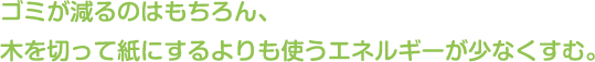 ゴミが減るのはもちろん、木を切って紙にするよりも使うエネルギーが少なくすむ。