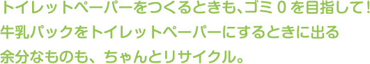 トイレットペーパーをつくるときも、ゴミ0を目指して！
牛乳パックをトイレットペーパーにするときに出る余分なものも、ちゃんとリサイクル。