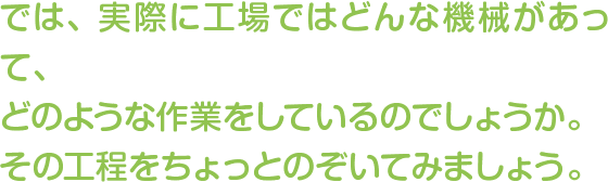 では、実際に工場ではどんな機械があって、どのような作業をしているのでしょうか。その工程をちょっとのぞいてみましょう。