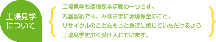 工場見学について
工場見学も環境保全活動の一つです。丸富製紙では、みなさまに環境保全のこと、リサイクルのことをもっと身近に感じていただけるよう工場見学を広く受け入れています。