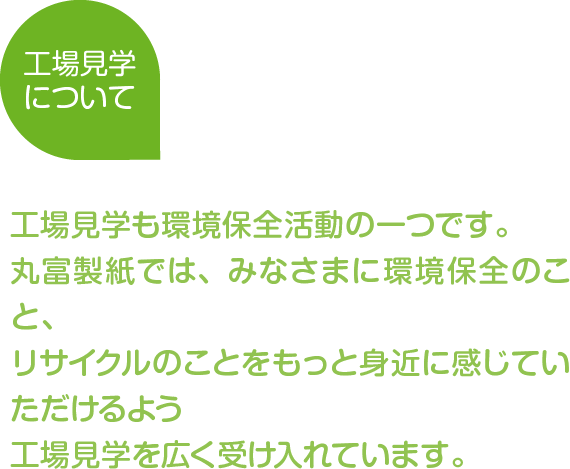 工場見学について
工場見学も環境保全活動の一つです。丸富製紙では、みなさまに環境保全のこと、リサイクルのことをもっと身近に感じていただけるよう工場見学を広く受け入れています。