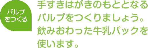 パルプをつくる
手すきはがきのもととなるパルプをつくりましょう。飲みおわった牛乳パックを使います。