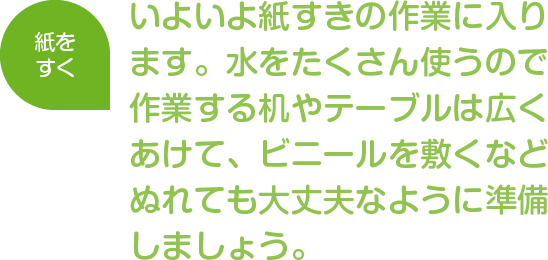 紙をすく
いよいよ紙すきの作業に入ります。水をたくさん使うので作業する机やテーブルは広くあけて、ビニールを敷くなどぬれても大丈夫なように準備しましょう。