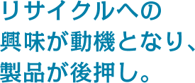 リサイクルへの興味が動機となり、製品が後押し。